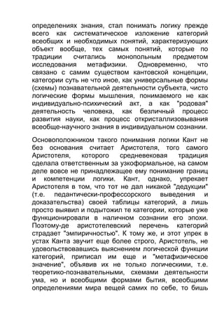 определениях знания, стал понимать логику прежде
всего как систематическое изложение категорий
всеобщих и необходимых понятий, характеризующих
объект вообще, тех самых понятий, которые по
традиции
считались
монопольным
предметом
исследования
метафизики.
Одновременно,
что
связано с самим существом кантовской концепции,
категории суть не что иное, как универсальные формы
(схемы) познавательной деятельности субъекта, чисто
логические формы мышления, понимаемого не как
индивидуально-психический акт, а как "родовая"
деятельность человека, как безличный процесс
развития науки, как процесс откристаллизовывания
всеобще-научного знания в индивидуальном сознании.
Основоположником такого понимания логики Кант не
без основания считает Аристотеля, того самого
Аристотеля,
которого
средневековая
традиция
сделала ответственным за узкоформальное, на самом
деле вовсе не принадлежащее ему понимание границ
и компетенции логики. Кант, однако, упрекает
Аристотеля в том, что тот не дал никакой "дедукции"
(т.е. педантически-профессорского выведения и
доказательства) своей таблицы категорий, а лишь
просто выявил и подытожил те категории, которые уже
функционировали в наличном сознании его эпохи.
Поэтому-де аристотелевский перечень категорий
страдает "эмпиричностью". К тому же, и этот упрек в
устах Канта звучит еще более строго, Аристотель, не
удовольствовавшись выяснением логической функции
категорий, приписал им еще и "метафизическое
значение", объявив их не только логическими, т.е.
теоретико-познавательными, схемами деятельности
ума, но и всеобщими формами бытия, всеобщими
определениями мира вещей самих по себе, то бишь

 