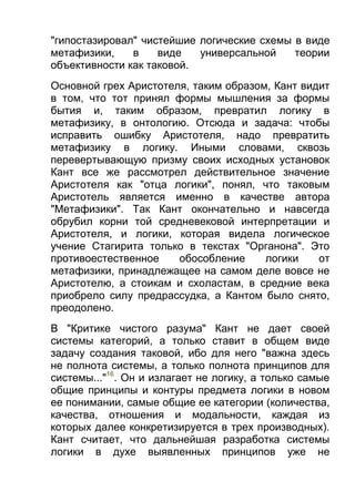 "гипостазировал" чистейшие логические схемы в виде
метафизики,
в
виде
универсальной
теории
объективности как таковой.
Основной грех Аристотеля, таким образом, Кант видит
в том, что тот принял формы мышления за формы
бытия и, таким образом, превратил логику в
метафизику, в онтологию. Отсюда и задача: чтобы
исправить ошибку Аристотеля, надо превратить
метафизику в логику. Иными словами, сквозь
перевертывающую призму своих исходных установок
Кант все же рассмотрел действительное значение
Аристотеля как "отца логики", понял, что таковым
Аристотель является именно в качестве автора
"Метафизики". Так Кант окончательно и навсегда
обрубил корни той средневековой интерпретации и
Аристотеля, и логики, которая видела логическое
учение Стагирита только в текстах "Органона". Это
противоестественное
обособление
логики
от
метафизики, принадлежащее на самом деле вовсе не
Аристотелю, а стоикам и схоластам, в средние века
приобрело силу предрассудка, а Кантом было снято,
преодолено.
В "Критике чистого разума" Кант не дает своей
системы категорий, а только ставит в общем виде
задачу создания таковой, ибо для него "важна здесь
не полнота системы, а только полнота принципов для
системы..."16. Он и излагает не логику, а только самые
общие принципы и контуры предмета логики в новом
ее понимании, самые общие ее категории (количества,
качества, отношения и модальности, каждая из
которых далее конкретизируется в трех производных).
Кант считает, что дальнейшая разработка системы
логики в духе выявленных принципов уже не

 