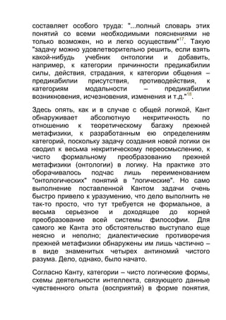 составляет особого труда: "...полный словарь этих
понятий со всеми необходимыми пояснениями не
только возможен, но и легко осуществим"17. Такую
"задачу можно удовлетворительно решить, если взять
какой-нибудь
учебник
онтологии
и
добавить,
например, к категории причинности предикабилии
силы, действия, страдания, к категории общения –
предикабилии
присутствия,
противодействия,
к
категориям
модальности
–
предикабилии
возникновения, исчезновения, изменения и т.д."18.
Здесь опять, как и в случае с общей логикой, Кант
обнаруживает
абсолютную
некритичность
по
отношению к теоретическому багажу прежней
метафизики, к разработанным ею определениям
категорий, поскольку задачу создания новой логики он
сводил к весьма некритическому переосмыслению, к
чисто
формальному
преобразованию
прежней
метафизики (онтологии) в логику. На практике это
оборачивалось
подчас
лишь
переименованием
"онтологических" понятий в "логические". Но само
выполнение поставленной Кантом задачи очень
быстро привело к уразумению, что дело выполнить не
так-то просто, что тут требуется не формальное, а
весьма
серьезное
и
доходящее
до
корней
преобразование всей системы философии. Для
самого же Канта это обстоятельство выступало еще
неясно и неполно; диалектические противоречия
прежней метафизики обнаружены им лишь частично –
в виде знаменитых четырех антиномий чистого
разума. Дело, однако, было начато.
Согласно Канту, категории – чисто логические формы,
схемы деятельности интеллекта, связующего данные
чувственного опыта (восприятий) в форме понятия,

 