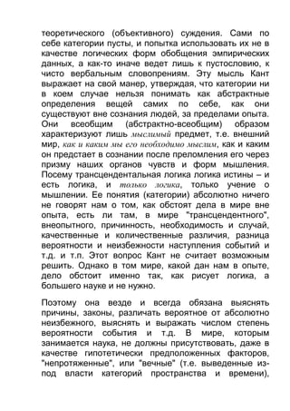 теоретического (объективного) суждения. Сами по
себе категории пусты, и попытка использовать их не в
качестве логических форм обобщения эмпирических
данных, а как-то иначе ведет лишь к пустословию, к
чисто вербальным словопрениям. Эту мысль Кант
выражает на свой манер, утверждая, что категории ни
в коем случае нельзя понимать как абстрактные
определения вещей самих по себе, как они
существуют вне сознания людей, за пределами опыта.
Они всеобщим (абстрактно-всеобщим) образом
характеризуют лишь мыслимый предмет, т.е. внешний
мир, как и каким мы его необходимо мыслим, как и каким
он предстает в сознании после преломления его через
призму наших органов чувств и форм мышления.
Посему трансцендентальная логика логика истины – и
есть логика, и только логика, только учение о
мышлении. Ее понятия (категории) абсолютно ничего
не говорят нам о том, как обстоят дела в мире вне
опыта, есть ли там, в мире "трансцендентного",
внеопытного, причинность, необходимость и случай,
качественные и количественные различия, разница
вероятности и неизбежности наступления событий и
т.д. и т.п. Этот вопрос Кант не считает возможным
решить. Однако в том мире, какой дан нам в опыте,
дело обстоит именно так, как рисует логика, а
большего науке и не нужно.
Поэтому она везде и всегда обязана выяснять
причины, законы, различать вероятное от абсолютно
неизбежного, выяснять и выражать числом степень
вероятности события и т.д. В мире, которым
занимается наука, не должны присутствовать, даже в
качестве гипотетически предположенных факторов,
"непротяженные", или "вечные" (т.е. выведенные изпод власти категорий пространства и времени),

 