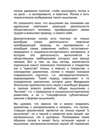 логике движения понятий, чтобы воссоздать потом и
на деле – в эксперименте, в практике. Логика и есть
теоретическое изображение такого мышления.
Из сказанного ясно, что мышление мы понимаем как
идеальный
компонент
реальной
деятельности
общественного человека, преобразующего своим
трудом и внешнюю природу, и самого себя.
Диалектическая логика есть поэтому не только
всеобщая
схема
деятельности,
творчески
преобразующей природу, но одновременно и
всеобщая схема изменения любого естественноприродного и социально-исторического материала, в
котором
эта
деятельность
выполняется
и
объективными требованиями которого она всегда
связана. Вот в чем, на наш взгляд, заключается
подлинный смысл ленинского положения о тождестве
(не о "единстве" только, а именно о тождестве, о
совпадении) диалектики, логики и теории познания
современного научного, т.е. материалистического,
мировоззрения. Такой подход охватывает и то
определение диалектики, которое дано Фридрихом
Энгельсом (диалектика есть наука о всеобщих формах
и законах всякого развития, общих мышлению с
"бытием", т.е. с природным и социально-историческим
развитием, а не о "специфически субъективных"
законах и формах мышления).
Мы думаем, что именно так и можно соединить
диалектику с материализмом и показать, что логика,
ставшая диалектикой, является не только наукой "о
мышлении", но и наукой о развитии всех вещей, как
материальных, так и духовных. Понимаемая таким
образом логика и может быть истинной наукой о
мышлении, материалистической наукой об отражении

 