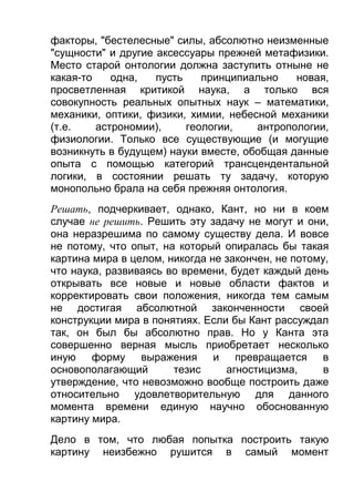 факторы, "бестелесные" силы, абсолютно неизменные
"сущности" и другие аксессуары прежней метафизики.
Место старой онтологии должна заступить отныне не
какая-то
одна,
пусть
принципиально
новая,
просветленная критикой наука, а только вся
совокупность реальных опытных наук – математики,
механики, оптики, физики, химии, небесной механики
(т.е.
астрономии),
геологии,
антропологии,
физиологии. Только все существующие (и могущие
возникнуть в будущем) науки вместе, обобщая данные
опыта с помощью категорий трансцендентальной
логики, в состоянии решать ту задачу, которую
монопольно брала на себя прежняя онтология.
Решать, подчеркивает, однако, Кант, но ни в коем
случае не решить. Решить эту задачу не могут и они,
она неразрешима по самому существу дела. И вовсе
не потому, что опыт, на который опиралась бы такая
картина мира в целом, никогда не закончен, не потому,
что наука, развиваясь во времени, будет каждый день
открывать все новые и новые области фактов и
корректировать свои положения, никогда тем самым
не достигая абсолютной законченности своей
конструкции мира в понятиях. Если бы Кант рассуждал
так, он был бы абсолютно прав. Но у Канта эта
совершенно верная мысль приобретает несколько
иную форму выражения и превращается в
основополагающий
тезис
агностицизма,
в
утверждение, что невозможно вообще построить даже
относительно удовлетворительную для данного
момента времени единую научно обоснованную
картину мира.
Дело в том, что любая попытка построить такую
картину неизбежно рушится в самый момент

 