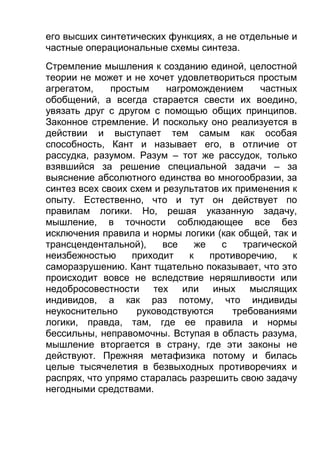 его высших синтетических функциях, а не отдельные и
частные операциональные схемы синтеза.
Стремление мышления к созданию единой, целостной
теории не может и не хочет удовлетвориться простым
агрегатом,
простым
нагромождением
частных
обобщений, а всегда старается свести их воедино,
увязать друг с другом с помощью общих принципов.
Законное стремление. И поскольку оно реализуется в
действии и выступает тем самым как особая
способность, Кант и называет его, в отличие от
рассудка, разумом. Разум – тот же рассудок, только
взявшийся за решение специальной задачи – за
выяснение абсолютного единства во многообразии, за
синтез всех своих схем и результатов их применения к
опыту. Естественно, что и тут он действует по
правилам логики. Но, решая указанную задачу,
мышление, в точности соблюдающее все без
исключения правила и нормы логики (как общей, так и
трансцендентальной),
все
же
с
трагической
неизбежностью
приходит
к
противоречию,
к
саморазрушению. Кант тщательно показывает, что это
происходит вовсе не вследствие неряшливости или
недобросовестности тех или иных мыслящих
индивидов, а как раз потому, что индивиды
неукоснительно
руководствуются
требованиями
логики, правда, там, где ее правила и нормы
бессильны, неправомочны. Вступая в область разума,
мышление вторгается в страну, где эти законы не
действуют. Прежняя метафизика потому и билась
целые тысячелетия в безвыходных противоречиях и
распрях, что упрямо старалась разрешить свою задачу
негодными средствами.

 