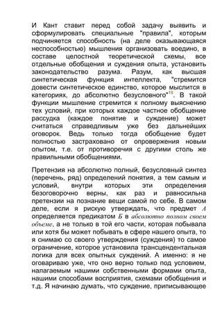 И Кант ставит перед собой задачу выявить и
сформулировать специальные "правила", которым
подчиняется способность (на деле оказывающаяся
неспособностью) мышления организовать воедино, в
составе целостной теоретической схемы, все
отдельные обобщения и суждения опыта, установить
законодательство разума. Разум, как высшая
синтетическая функция
интеллекта,
"стремится
довести синтетическое единство, которое мыслится в
категориях, до абсолютно безусловного"19. В такой
функции мышление стремится к полному выяснению
тех условий, при которых каждое частное обобщение
рассудка (каждое понятие и суждение) может
считаться справедливым уже без дальнейших
оговорок. Ведь только тогда обобщение будет
полностью застраховано от опровержения новым
опытом, т.е. от противоречия с другими столь же
правильными обобщениями.
Претензия на абсолютно полный, безусловный синтез
(перечень, ряд) определений понятия, а тем самым и
условий,
внутри
которых
эти
определения
безоговорочно верны, как раз и равносильна
претензии на познание вещи самой по себе. В самом
деле, если я рискую утверждать, что предмет А
определяется предикатом Б в абсолютно полном своем
объеме, а не только в той его части, которая побывала
или хотя бы может побывать в сфере нашего опыта, то
я снимаю со своего утверждения (суждения) то самое
ограничение, которое установила трансцендентальная
логика для всех опытных суждений. А именно: я не
оговариваю уже, что оно верно только под условием,
налагаемым нашими собственными формами опыта,
нашими способами восприятия, схемами обобщения и
т.д. Я начинаю думать, что суждение, приписывающее

 