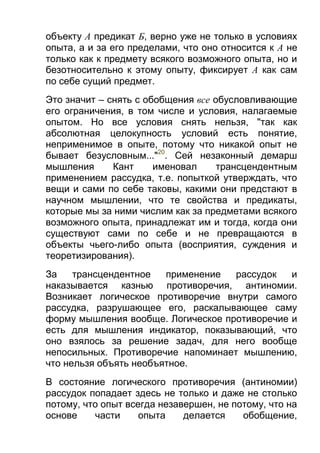 объекту А предикат Б, верно уже не только в условиях
опыта, а и за его пределами, что оно относится к А не
только как к предмету всякого возможного опыта, но и
безотносительно к этому опыту, фиксирует А как сам
по себе сущий предмет.
Это значит – снять с обобщения все обусловливающие
его ограничения, в том числе и условия, налагаемые
опытом. Но все условия снять нельзя, "так как
абсолютная целокупность условий есть понятие,
неприменимое в опыте, потому что никакой опыт не
бывает безусловным..."20. Сей незаконный демарш
мышления
Кант
именовал
трансцендентным
применением рассудка, т.е. попыткой утверждать, что
вещи и сами по себе таковы, какими они предстают в
научном мышлении, что те свойства и предикаты,
которые мы за ними числим как за предметами всякого
возможного опыта, принадлежат им и тогда, когда они
существуют сами по себе и не превращаются в
объекты чьего-либо опыта (восприятия, суждения и
теоретизирования).
За
трансцендентное
применение
рассудок
и
наказывается казнью противоречия, антиномии.
Возникает логическое противоречие внутри самого
рассудка, разрушающее его, раскалывающее саму
форму мышления вообще. Логическое противоречие и
есть для мышления индикатор, показывающий, что
оно взялось за решение задач, для него вообще
непосильных. Противоречие напоминает мышлению,
что нельзя объять необъятное.
В состояние логического противоречия (антиномии)
рассудок попадает здесь не только и даже не столько
потому, что опыт всегда незавершен, не потому, что на
основе
части
опыта
делается
обобщение,

 