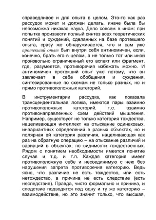 справедливое и для опыта в целом. Это-то как раз
рассудок может и должен делать, иначе была бы
невозможна никакая наука. Дело совсем в ином: при
попытке произвести полный синтез всех теоретических
понятий и суждений, сделанных на базе протекшего
опыта, сразу же обнаруживается, что и сам уже
протекший опыт был внутри себя антиномичен, если,
конечно, брать его в целом, а не только тот или иной
произвольно ограниченный его аспект или фрагмент,
где, разумеется, противоречия избежать можно. И
антиномичен протекший опыт уже потому, что он
заключает
в
себе
обобщения
и
суждения,
синтезированные по схемам не только разных, но и
прямо противоположных категорий.
В
инструментарии
рассудка,
как
показала
трансцендентальная логика, имеются пары взаимно
противоположных
категорий,
т.е.
взаимно
противонаправленных схем действий мышления.
Например, существует не только категория тождества,
нацеливающая интеллект на отыскание одинаковых,
инвариантных определений в разных объектах, но и
полярная ей категория различия, нацеливающая как
раз на обратную операцию – на отыскание различий и
вариаций в объектах, по видимости тождественных.
Рядом с понятием необходимости имеется понятие
случая и т.д. и т.п. Каждая категория имеет
противоположную себе и несоединимую с нею без
нарушения запрета противоречия категорию. Ведь
ясно, что различие не есть тождество, или есть
нетождество, а причина не есть следствие (есть
неследствие). Правда, чисто формально и причина, и
следствие подводятся под одну и ту же категорию –
взаимодействие, но это значит только, что высшая,

 