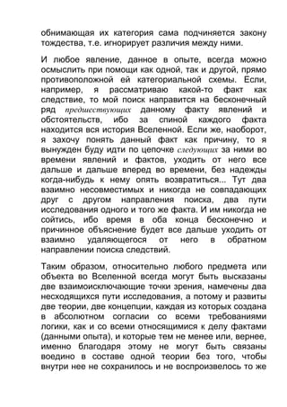 обнимающая их категория сама подчиняется закону
тождества, т.е. игнорирует различия между ними.
И любое явление, данное в опыте, всегда можно
осмыслить при помощи как одной, так и другой, прямо
противоположной ей категориальной схемы. Если,
например, я рассматриваю какой-то факт как
следствие, то мой поиск направится на бесконечный
ряд предшествующих данному факту явлений и
обстоятельств, ибо за спиной каждого факта
находится вся история Вселенной. Если же, наоборот,
я захочу понять данный факт как причину, то я
вынужден буду идти по цепочке следующих за ними во
времени явлений и фактов, уходить от него все
дальше и дальше вперед во времени, без надежды
когда-нибудь к нему опять возвратиться... Тут два
взаимно несовместимых и никогда не совпадающих
друг с другом направления поиска, два пути
исследования одного и того же факта. И им никогда не
сойтись, ибо время в оба конца бесконечно и
причинное объяснение будет все дальше уходить от
взаимно удаляющегося от него в обратном
направлении поиска следствий.
Таким образом, относительно любого предмета или
объекта во Вселенной всегда могут быть высказаны
две взаимоисключающие точки зрения, намечены два
несходящихся пути исследования, а потому и развиты
две теории, две концепции, каждая из которых создана
в абсолютном согласии со всеми требованиями
логики, как и со всеми относящимися к делу фактами
(данными опыта), и которые тем не менее или, вернее,
именно благодаря этому не могут быть связаны
воедино в составе одной теории без того, чтобы
внутри нее не сохранилось и не воспроизвелось то же

 