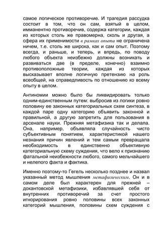 самое логическое противоречие. И трагедия рассудка
состоит в том, что он сам, взятый в целом,
имманентно противоречив, содержа категории, каждая
из которых столь же правомерна, сколь и другая, а
сфера их применимости в рамках опыта не ограничена
ничем, т.е. столь же широка, как и сам опыт. Поэтому
всегда, и раньше, и теперь, и впредь, по поводу
любого объекта неизбежно должны возникать и
развиваться две (в пределе, конечно) взаимно
противоположные теории, каждая из которых
высказывает вполне логичную претензию на роль
всеобщей, на справедливость по отношению ко всему
опыту в целом.
Антиномии можно было бы ликвидировать только
одним-единственным путем: выбросив из логики ровно
половину ее законных категориальных схем синтеза, в
каждой паре одну категорию объявить законной и
правильной, а другую запретить для пользования в
арсенале науки. Прежняя метафизика так и делала.
Она, например, объявляла случайность чисто
субъективным понятием, характеристикой нашего
незнания причин явлений и тем самым превращала
необходимость
в
единственно
объективную
категориальную схему суждения, что вело к признанию
фатальной неизбежности любого, самого мельчайшего
и нелепого факта и фактика.
Именно поэтому-то Гегель несколько позднее и назвал
указанный метод мышления метафизическим. Он и в
самом деле был характерен для прежней –
докантовской метафизики, избавлявшей себя от
внутренних
противоречий
за
счет
простого
игнорирования ровно половины всех законных
категорий мышления, половины схем суждения с

 