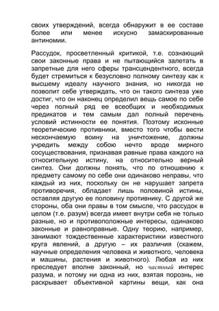 своих утверждений, всегда обнаружит в ее составе
более
или
менее
искусно
замаскированные
антиномии.
Рассудок, просветленный критикой, т.е. сознающий
свои законные права и не пытающийся залетать в
запретные для него сферы трансцендентного, всегда
будет стремиться к безусловно полному синтезу как к
высшему идеалу научного знания, но никогда не
позволит себе утверждать, что он такого синтеза уже
достиг, что он наконец определил вещь самое по себе
через полный ряд ее всеобщих и необходимых
предикатов и тем самым дал полный перечень
условий истинности ее понятия. Поэтому исконные
теоретические противники, вместо того чтобы вести
нескончаемую воину на уничтожение, должны
учредить между собою нечто вроде мирного
сосуществования, признавая равные права каждого на
относительную истину, на относительно верный
синтез. Они должны понять, что по отношению к
предмету самому по себе они одинаково неправы, что
каждый из них, поскольку он не нарушает запрета
противоречия, обладает лишь половиной истины,
оставляя другую ее половину противнику. С другой же
стороны, оба они правы в том смысле, что рассудок в
целом (т.е. разум) всегда имеет внутри себя не только
разные, но и противоположные интересы, одинаково
законные и равноправные. Одну теорию, например,
занимают тождественные характеристики известного
круга явлений, а другую – их различия (скажем,
научные определения человека и животного, человека
и машины, растения и животного). Любая из них
преследует вполне законный, но частный интерес
разума, и потому ни одна из них, взятая порознь, не
раскрывает объективной картины вещи, как она

 