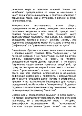движения мира в движении понятий. Иначе она
неизбежно превращается из науки о мышлении в
чисто техническую дисциплину, в описание действий с
терминами языка, как и случилось с логикой в руках
неопозитивистов.
Конкретизация
выставленного
выше
общего
определения логики должна, очевидно, заключаться в
раскрытии входящих в него понятий, прежде всего
понятия "мышление". Тут опять возникает чисто
диалектическая трудность: полностью, т.е. конкретно,
определить понятие и значит написать "Логику", ибо
подлинное определение может быть дано отнюдь не в
"дефиниции", а в "развертывании существа дела".
Ближайшим образом к понятию мышления примыкает
и понятие самого понятия. Дать "дефиницию" и тут
легко, но много ли в ней проку? Если мы под понятием
склонны подразумевать не "знак", не "термин,
определенный через другие термины", и не просто
"отражение существенных признаков вещи" (ибо тут
сразу же выступит на первый план смысл коварного
слова "существенные"), а суть дела, то правильнее
всего, как нам кажется, ограничиться в отношении
дефиниций сказанным и приступить к рассмотрению
этого самого "существа дела", начать с абстрактных,
простых и по возможности бесспорных для каждого
определений, чтобы прийти к "конкретному". В данном
случае – к марксистско-ленинскому пониманию логики,
ее конкретно развернутому "понятию".
Сказанным и определяется замысел и план работы.
На первый взгляд может показаться, что она если и не
полностью, то в значительной мере – историкофилософское исследование. Но "исторические"
коллизии осуществления "дела логики" для нас не

 
