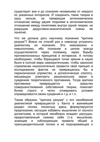 существует вне и до сознания независимо от каждого
из указанных интересов. И соединить такие теории в
одну
нельзя,
не
превращая
антиномическое
отношение между двумя теориями в антиномическое
отношение между понятиями внутри одной теории, не
разрушая
дедуктивно-аналитической
схемы
ее
понятий.
Что же должна дать научному познанию "критика
разума"? Вовсе не способ раз и навсегда устранить
диалектику из познания. Это невозможно и
невыполнимо, ибо познание в целом всегда
осуществляется через полемику, через борьбу
противоположных принципов и интересов. А потому
необходимо, чтобы борющиеся точки зрения в науке
были в полной мере самокритичными, чтобы законное
стремление неукоснительно провести свой принцип в
исследовании фактов не превращалось бы в
параноическое упрямство, в догматическую слепоту,
мешающую усмотреть рациональное зерно в
суждениях теоретического противника. Тогда критика
противника
превращается
в
средство
совершенствования собственной теории, помогает
более
строго
и
четко
оговаривать
условия
справедливости своих суждений и т.д. и т.п.
Таким образом, "критика разума" с его неизбежной
диалектикой превращается у Канта в важнейший
раздел логики, поскольку здесь формулируются
предписания, могущие избавить мышление от косного
догматизма, в который неизбежно впадает рассудок,
предоставленный самому себе (т.е. мышление,
знающее и соблюдающее правила общей и
трансцендентальной логики и не подозревающее о

 