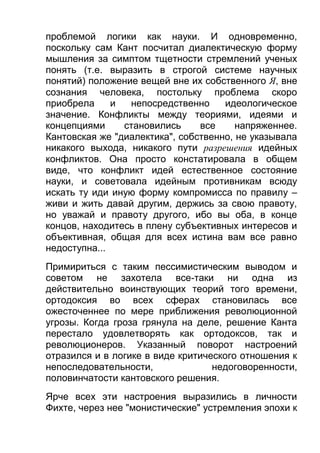 проблемой логики как науки. И одновременно,
поскольку сам Кант посчитал диалектическую форму
мышления за симптом тщетности стремлений ученых
понять (т.е. выразить в строгой системе научных
понятий) положение вещей вне их собственного Я, вне
сознания человека, постольку проблема скоро
приобрела
и
непосредственно
идеологическое
значение. Конфликты между теориями, идеями и
концепциями
становились
все
напряженнее.
Кантовская же "диалектика", собственно, не указывала
никакого выхода, никакого пути разрешения идейных
конфликтов. Она просто констатировала в общем
виде, что конфликт идей естественное состояние
науки, и советовала идейным противникам всюду
искать ту иди иную форму компромисса по правилу –
живи и жить давай другим, держись за свою правоту,
но уважай и правоту другого, ибо вы оба, в конце
концов, находитесь в плену субъективных интересов и
объективная, общая для всех истина вам все равно
недоступна...
Примириться с таким пессимистическим выводом и
советом не захотела все-таки ни одна из
действительно воинствующих теорий того времени,
ортодоксия во всех сферах становилась все
ожесточеннее по мере приближения революционной
угрозы. Когда гроза грянула на деле, решение Канта
перестало удовлетворять как ортодоксов, так и
революционеров. Указанный поворот настроений
отразился и в логике в виде критического отношения к
непоследовательности,
недоговоренности,
половинчатости кантовского решения.
Ярче всех эти настроения выразились в личности
Фихте, через нее "монистические" устремления эпохи к

 