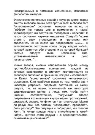 неразрешимых с помощью испытанных, известных
философии методов.
Фактическое положение вещей в науке рисуется перед
Кантом в образе войны всех против всех, в образе того
"естественного" состояния, которое он вслед за
Гоббсом (но только уже в применении к науке)
характеризует как состояние "бесправия и насилия". В
таком состоянии научное мышление ("разум") "может
отстоять свои утверждения и претензии или
обеспечить их не иначе как посредством войны... В
естественном состоянии конец спору кладет победа,
которой хвалятся обе стороны и за которой большей
частью
следует
лишь
непрочный
мир,
устанавливаемый
вмешавшимся
в
дело
1
начальством..." .
Иначе говоря, именно напряженная борьба между
противоборствующими
принципами,
каждый
из
которых развивается в систему, претендующую на
всеобщее значение и признание, как раз и составляет,
по Канту, "естественное" состояние человеческого
мышления. Кант озабочен вовсе не тем, чтобы раз и
навсегда устранить подобное состояние из жизни
разума, т.е. из науки, понимаемой как некоторое
развивающееся целое, а лишь тем, чтобы найти
наконец
соответственно
"разумный"
способ
разрешения возникающих внутри науки противоречий,
дискуссий, споров, конфликтов и антагонизмов. Может
ли разум сам, без помощи "начальства", преодолеть
боль разлада? Эта ситуация и побуждает, как говорит
Кант, "в конце концов искать спокойствия в какойнибудь критике этого разума и в законодательстве,
основывающемся на ней"2.

 