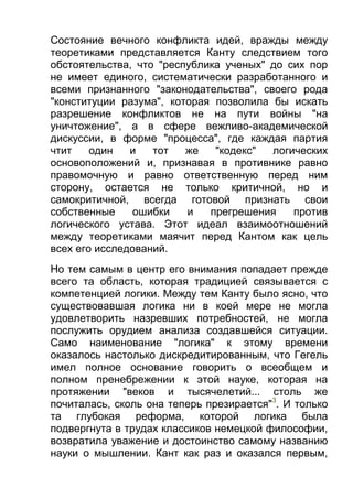 Состояние вечного конфликта идей, вражды между
теоретиками представляется Канту следствием того
обстоятельства, что "республика ученых" до сих пор
не имеет единого, систематически разработанного и
всеми признанного "законодательства", своего рода
"конституции разума", которая позволила бы искать
разрешение конфликтов не на пути войны "на
уничтожение", а в сфере вежливо-академической
дискуссии, в форме "процесса", где каждая партия
чтит
один
и
тот
же
"кодекс"
логических
основоположений и, признавая в противнике равно
правомочную и равно ответственную перед ним
сторону, остается не только критичной, но и
самокритичной, всегда готовой признать свои
собственные
ошибки
и
прегрешения
против
логического устава. Этот идеал взаимоотношений
между теоретиками маячит перед Кантом как цель
всех его исследований.
Но тем самым в центр его внимания попадает прежде
всего та область, которая традицией связывается с
компетенцией логики. Между тем Канту было ясно, что
существовавшая логика ни в коей мере не могла
удовлетворить назревших потребностей, не могла
послужить орудием анализа создавшейся ситуации.
Само наименование "логика" к этому времени
оказалось настолько дискредитированным, что Гегель
имел полное основание говорить о всеобщем и
полном пренебрежении к этой науке, которая на
протяжении "веков и тысячелетий... столь же
почиталась, сколь она теперь презирается"3. И только
та глубокая реформа, которой логика была
подвергнута в трудах классиков немецкой философии,
возвратила уважение и достоинство самому названию
науки о мышлении. Кант как раз и оказался первым,

 