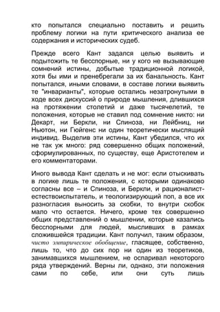 кто попытался специально поставить и решить
проблему логики на пути критического анализа ее
содержания и исторических судеб.
Прежде всего Кант задался целью выявить и
подытожить те бесспорные, ни у кого не вызывающие
сомнений истины, добытые традиционной логикой,
хотя бы ими и пренебрегали за их банальность. Кант
попытался, иными словами, в составе логики выявить
те "инварианты", которые остались незатронутыми в
ходе всех дискуссий о природе мышления, длившихся
на протяжении столетий и даже тысячелетий, те
положения, которые не ставил под сомнение никто: ни
Декарт, ни Беркли, ни Спиноза, ни Лейбниц, ни
Ньютон, ни Гюйгенс ни один теоретически мыслящий
индивид. Выделив эти истины, Кант убедился, что их
не так уж много: ряд совершенно общих положений,
сформулированных, по существу, еще Аристотелем и
его комментаторами.
Иного вывода Кант сделать и не мог: если отыскивать
в логике лишь те положения, с которыми одинаково
согласны все – и Спиноза, и Беркли, и рационалистестествоиспытатель, и теологизирующий поп, а все их
разногласия выносить за скобки, то внутри скобок
мало что остается. Ничего, кроме тех совершенно
общих представлений о мышлении, которые казались
бесспорными для людей, мысливших в рамках
сложившейся традиции. Кант получил, таким образом,
чисто эмпирическое обобщение, гласящее, собственно,
лишь то, что до сих пор ни один из теоретиков,
занимавшихся мышлением, не оспаривал некоторого
ряда утверждений. Верны ли, однако, эти положения
сами
по
себе,
или
они
суть
лишь

 