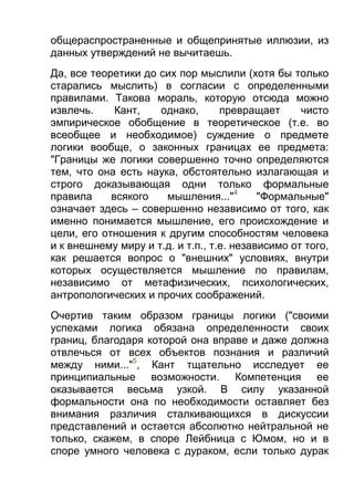 общераспространенные и общепринятые иллюзии, из
данных утверждений не вычитаешь.
Да, все теоретики до сих пор мыслили (хотя бы только
старались мыслить) в согласии с определенными
правилами. Такова мораль, которую отсюда можно
извлечь.
Кант,
однако,
превращает
чисто
эмпирическое обобщение в теоретическое (т.е. во
всеобщее и необходимое) суждение о предмете
логики вообще, о законных границах ее предмета:
"Границы же логики совершенно точно определяются
тем, что она есть наука, обстоятельно излагающая и
строго доказывающая одни только формальные
правила
всякого
мышления..."4
"Формальные"
означает здесь – совершенно независимо от того, как
именно понимается мышление, его происхождение и
цели, его отношения к другим способностям человека
и к внешнему миру и т.д. и т.п., т.е. независимо от того,
как решается вопрос о "внешних" условиях, внутри
которых осуществляется мышление по правилам,
независимо от метафизических, психологических,
антропологических и прочих соображений.
Очертив таким образом границы логики ("своими
успехами логика обязана определенности своих
границ, благодаря которой она вправе и даже должна
отвлечься от всех объектов познания и различий
между ними..."5, Кант тщательно исследует ее
принципиальные возможности. Компетенция ее
оказывается весьма узкой. В силу указанной
формальности она по необходимости оставляет без
внимания различия сталкивающихся в дискуссии
представлений и остается абсолютно нейтральной не
только, скажем, в споре Лейбница с Юмом, но и в
споре умного человека с дураком, если только дурак

 