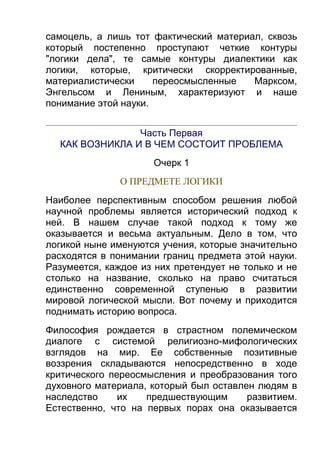 самоцель, а лишь тот фактический материал, сквозь
который постепенно проступают четкие контуры
"логики дела", те самые контуры диалектики как
логики, которые, критически скорректированные,
материалистически
переосмысленные
Марксом,
Энгельсом и Лениным, характеризуют и наше
понимание этой науки.
Часть Первая
КАК ВОЗНИКЛА И В ЧЕМ СОСТОИТ ПРОБЛЕМА
Очерк 1
О ПРЕДМЕТЕ ЛОГИКИ
Наиболее перспективным способом решения любой
научной проблемы является исторический подход к
ней. В нашем случае такой подход к тому же
оказывается и весьма актуальным. Дело в том, что
логикой ныне именуются учения, которые значительно
расходятся в понимании границ предмета этой науки.
Разумеется, каждое из них претендует не только и не
столько на название, сколько на право считаться
единственно современной ступенью в развитии
мировой логической мысли. Вот почему и приходится
поднимать историю вопроса.
Философия рождается в страстном полемическом
диалоге с системой религиозно-мифологических
взглядов на мир. Ее собственные позитивные
воззрения складываются непосредственно в ходе
критического переосмысления и преобразования того
духовного материала, который был оставлен людям в
наследство
их
предшествующим
развитием.
Естественно, что на первых порах она оказывается

 