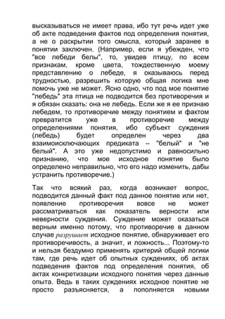 высказываться не имеет права, ибо тут речь идет уже
об акте подведения фактов под определения понятия,
а не о раскрытии того смысла, который заранее в
понятии заключен. (Например, если я убежден, что
"все лебеди белы", то, увидев птицу, по всем
признакам, кроме цвета, тождественную моему
представлению о лебеде, я оказываюсь перед
трудностью, разрешить которую общая логика мне
помочь уже не может. Ясно одно, что под мое понятие
"лебедь" эта птица не подводится без противоречия и
я обязан сказать: она не лебедь. Если же я ее признаю
лебедем, то противоречие между понятием и фактом
превратится
уже
в
противоречие
между
определениями понятия, ибо субъект суждения
(лебедь)
будет
определен
через
два
взаимоисключающих предиката – "белый" и "не
белый". А это уже недопустимо и равносильно
признанию, что мое исходное понятие было
определено неправильно, что его надо изменить, дабы
устранить противоречие.)
Так что всякий раз, когда возникает вопрос,
подводится данный факт под данное понятие или нет,
появление
противоречия
вовсе
не
может
рассматриваться как показатель верности или
неверности суждения. Суждение может оказаться
верным именно потому, что противоречие в данном
случае разрушает исходное понятие, обнаруживает его
противоречивость, а значит, и ложность... Поэтому-то
и нельзя бездумно применять критерий общей логики
там, где речь идет об опытных суждениях, об актах
подведения фактов под определения понятия, об
актах конкретизации исходного понятия через данные
опыта. Ведь в таких суждениях исходное понятие не
просто
разъясняется,
а
пополняется
новыми

 