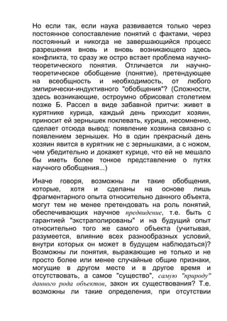 Но если так, если наука развивается только через
постоянное сопоставление понятий с фактами, через
постоянный и никогда не завершающийся процесс
разрешения вновь и вновь возникающего здесь
конфликта, то сразу же остро встает проблема научнотеоретического понятия. Отличается ли научнотеоретическое обобщение (понятие), претендующее
на всеобщность и необходимость, от любого
эмпирически-индуктивного "обобщения"? (Сложности,
здесь возникающие, остроумно обрисовал столетием
позже Б. Рассел в виде забавной притчи: живет в
курятнике курица, каждый день приходит хозяин,
приносит ей зернышек поклевать, курица, несомненно,
сделает отсюда вывод: появление хозяина связано с
появлением зернышек. Но в один прекрасный день
хозяин явится в курятник не с зернышками, а с ножом,
чем убедительно и докажет курице, что ей не мешало
бы иметь более тонкое представление о путях
научного обобщения...)
Иначе говоря, возможны ли такие обобщения,
которые, хотя и сделаны на основе лишь
фрагментарного опыта относительно данного объекта,
могут тем не менее претендовать на роль понятий,
обеспечивающих научное предвидение, т.е. быть с
гарантией "экстраполированы" и на будущий опыт
относительно того же самого объекта (учитывая,
разумеется, влияние всех разнообразных условий,
внутри которых он может в будущем наблюдаться)?
Возможны ли понятия, выражающие не только и не
просто более или менее случайные общие признаки,
могущие в другом месте и в другое время и
отсутствовать, а самое "существо", самую "природу"
данного рода объектов, закон их существования? Т.е.
возможны ли такие определения, при отсутствии

 