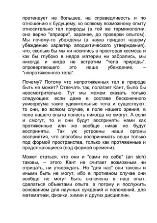 претендует на большее, на справедливость и по
отношению к будущему, ко всякому возможному опыту
относительно тел природы (в той же терминологии,
оно верно "априори", заранее, до проверки опытом).
Мы почему-то убеждены (а наука придает нашему
убеждению характер аподиктического утверждения),
что, сколько бы мы ни носились в просторах космоса и
как бы глубоко в недра материи ни забрались, мы
никогда и нигде не встретим "тела природы",
опровергающего
это
наше
убеждение,
–
"непротяженного тела".
Почему? Потому что непротяженных тел в природе
быть не может? Отвечать так, полагает Кант, было бы
неосмотрительно. Тут мы можем сказать только
следующее: если даже в составе бесконечного
универсума такие удивительные тела и существуют,
то они, во всяком случае, в поле нашего зрения, в
поле нашего опыта попасть никогда не смогут. А если
и смогут, то и они будут восприняты нами как
протяженные или же вообще никак не будут
восприняты. Так уж устроены наши органы
восприятия, что способны воспринимать вещи только
под формой пространства, только как протяженные и
продолжающиеся (под формой времени).
Может статься, что они и "сами по себе" (an sich)
таковы, – этого Кант не считает возможным ни
отрицать, ни утверждать. Но "для нас" они таковы и
иными быть не могут, ибо в противном случае они
вообще не могут быть включены в наш опыт,
сделаться объектами опыта, а потому и послужить
основанием для научных суждений и положений, для
математики, физики, химии и других дисциплин.

 