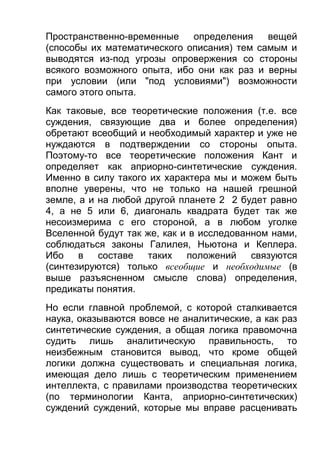 Пространственно-временные
определения
вещей
(способы их математического описания) тем самым и
выводятся из-под угрозы опровержения со стороны
всякого возможного опыта, ибо они как раз и верны
при условии (или "под условиями") возможности
самого этого опыта.
Как таковые, все теоретические положения (т.е. все
суждения, связующие два и более определения)
обретают всеобщий и необходимый характер и уже не
нуждаются в подтверждении со стороны опыта.
Поэтому-то все теоретические положения Кант и
определяет как априорно-синтетические суждения.
Именно в силу такого их характера мы и можем быть
вполне уверены, что не только на нашей грешной
земле, а и на любой другой планете 2 2 будет равно
4, а не 5 или 6, диагональ квадрата будет так же
несоизмерима с его стороной, а в любом уголке
Вселенной будут так же, как и в исследованном нами,
соблюдаться законы Галилея, Ньютона и Кеплера.
Ибо
в
составе
таких
положений
связуются
(синтезируются) только всеобщие и необходимые (в
выше разъясненном смысле слова) определения,
предикаты понятия.
Но если главной проблемой, с которой сталкивается
наука, оказываются вовсе не аналитические, а как раз
синтетические суждения, а общая логика правомочна
судить лишь аналитическую правильность, то
неизбежным становится вывод, что кроме общей
логики должна существовать и специальная логика,
имеющая дело лишь с теоретическим применением
интеллекта, с правилами производства теоретических
(по терминологии Канта, априорно-синтетических)
суждений суждений, которые мы вправе расценивать

 