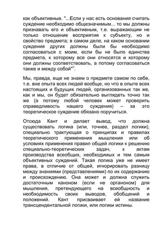 как объективные. "...Если у нас есть основания считать
суждение необходимо общезначимым... то мы должны
признавать его и объективным, т.е. выражающим не
только отношение восприятия к субъекту, но и
свойство предмета; в самом деле, на каком основании
суждения других должны были бы необходимо
согласоваться с моим, если бы не было единства
предмета, к которому все они относятся и которому
они должны соответствовать, а потому согласоваться
также и между собой"9.
Мы, правда, еще не знаем о предмете самом по себе,
т.е. вне опыта всех людей вообще, но что в опыте всех
настоящих и будущих людей, организованных так же,
как и мы, он будет обязательно выглядеть точно так
же (а потому любой человек может проверить
справедливость нашего суждения) – за это
теоретическое суждение обязано поручиться.
Отсюда Кант и делает вывод, что должна
существовать логика (или, точнее, раздел логики),
специально трактующая о принципах и правилах
теоретического применения мышления или об
условиях применения правил общей логики к решению
специально-теоретических
задач,
к
актам
производства всеобщих, необходимых и тем самым
объективных суждений. Такая логика уже не имеет
права, в отличие от общей, игнорировать разницу
между знаниями (представлениями) по их содержанию
и происхождению. Она может и должна служить
достаточным каноном (если не органоном) для
мышления, претендующего на всеобщность и
необходимость
своих
выводов,
обобщений
и
положений.
Кант
присваивает
ей
название
трансцендентальной логики, или логики истины.

 
