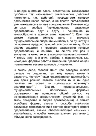 В центре внимания здесь, естественно, оказывается
проблема так называемых синтетических действий
интеллекта, т.е. действий, посредством которых
достигается новое знание, а не просто разъясняется
уже имеющееся в голове представление. Понимая под
синтезом
вообще
"присоединение
различных
представлений друг к другу и понимание их
многообразия в едином акте познания"10, Кант тем
самым
придал
синтезу
роль
и
значение
фундаментальной операции мышления, по существу и
по времени предшествующей всякому анализу. Если
анализ сводится к процессу разложения готовых
представлений и понятий, то синтез как раз и
выступает в качестве акта производства новых понятий.
К этому акту, а значит, вообще к первоначальным,
исходным формам работы мышления правила общей
логики имеют весьма условное отношение.
В самом деле, говорит Кант, где рассудок ничего
раньше не соединил, там ему нечего также и
разлагать, поэтому "наши представления должны быть
уже даны раньше всякого анализа их и ни одно
понятие не может по содержанию возникнуть
аналитически"11.
Значит,
первоначальными,
фундаментальными
логическими
формами
оказываются не принципы общей логики, не
основоположения аналитических суждений (т.е. не
закон тождества и запрет противоречия), а только
всеобщие формы, схемы и способы соединения
различных представлений в составе некоторого нового
представления, схемы, обеспечивающие единство в
многообразии, способы отождествления различного,
объединения разнородного.

 