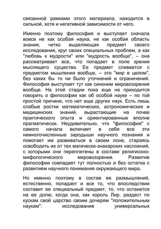 связанной рамками этого материала, находится в
сильной, хотя и негативной зависимости от него.
Именно поэтому философия и выступает сначала
вовсе не как особая наука, не как особая область
знания,
четко
выделяющая
предмет
своего
исследования, круг своих специальных проблем, а как
"любовь к мудрости" или "мудрость вообще", – она
рассматривает все, что попадает в поле зрения
мыслящего существа. Ее предмет сливается с
предметом мышления вообще, – это "мир в целом",
без каких бы то ни было уточнений и ограничений.
Философия выступает тут как синоним мировоззрения
вообще. На этой стадии пока еще не приходится
говорить о философии как об особой науке – по той
простой причине, что нет еще других наук. Есть лишь
слабые ростки математических, астрономических и
медицинских знаний,
вырастающие
на
почве
практического опыта и ориентированные вполне
прагматически. Неудивительно, что "философия" с
самого
начала
включает
в
себя
все
эти
немногочисленные зародыши научного познания и
помогает им развиваться в своем лоне, стараясь
освободить их от тех магически-знахарских наслоений,
с которыми они переплетены в составе религиозномифологического
мировоззрения.
Развитие
философии совпадает тут полностью и без остатка с
развитием научного понимания окружающего мира.
Но именно поэтому в состав ее размышлений,
естественно, попадает и все то, что впоследствии
составит ее специальный предмет, то, что останется
на ее долю, когда она, как король Лир, раздаст по
кускам своё царство своим дочерям "положительным
наукам":
исследование
универсальных

 