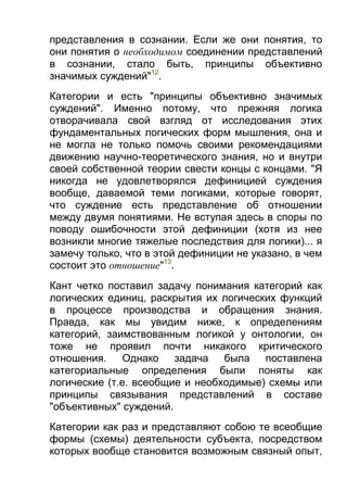 представления в сознании. Если же они понятия, то
они понятия о необходимом соединении представлений
в сознании, стало быть, принципы объективно
значимых суждений"12.
Категории и есть "принципы объективно значимых
суждений". Именно потому, что прежняя логика
отворачивала свой взгляд от исследования этих
фундаментальных логических форм мышления, она и
не могла не только помочь своими рекомендациями
движению научно-теоретического знания, но и внутри
своей собственной теории свести концы с концами. "Я
никогда не удовлетворялся дефиницией суждения
вообще, даваемой теми логиками, которые говорят,
что суждение есть представление об отношении
между двумя понятиями. Не вступая здесь в споры по
поводу ошибочности этой дефиниции (хотя из нее
возникли многие тяжелые последствия для логики)... я
замечу только, что в этой дефиниции не указано, в чем
состоит это отношение"13.
Кант четко поставил задачу понимания категорий как
логических единиц, раскрытия их логических функций
в процессе производства и обращения знания.
Правда, как мы увидим ниже, к определениям
категорий, заимствованным логикой у онтологии, он
тоже не проявил почти никакого критического
отношения.
Однако
задача
была
поставлена
категориальные определения были поняты как
логические (т.е. всеобщие и необходимые) схемы или
принципы связывания представлений в составе
"объективных" суждений.
Категории как раз и представляют собою те всеобщие
формы (схемы) деятельности субъекта, посредством
которых вообще становится возможным связный опыт,

 