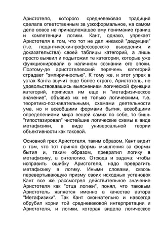 Аристотеля,
которого
средневековая
традиция
сделала ответственным за узкоформальное, на самом
деле вовсе не принадлежащее ему понимание границ
и компетенции логики. Кант, однако, упрекает
Аристотеля в том, что тот не дал никакой "дедукции"
(т.е. педантически-профессорского выведения и
доказательства) своей таблицы категорий, а лишь
просто выявил и подытожил те категории, которые уже
функционировали в наличном сознании его эпохи.
Поэтому-де аристотелевский перечень категорий
страдает "эмпиричностью". К тому же, и этот упрек в
устах Канта звучит еще более строго, Аристотель, не
удовольствовавшись выяснением логической функции
категорий, приписал им еще и "метафизическое
значение", объявив их не только логическими, т.е.
теоретико-познавательными, схемами деятельности
ума, но и всеобщими формами бытия, всеобщими
определениями мира вещей самих по себе, то бишь
"гипостазировал" чистейшие логические схемы в виде
метафизики,
в
виде
универсальной
теории
объективности как таковой.
Основной грех Аристотеля, таким образом, Кант видит
в том, что тот принял формы мышления за формы
бытия и, таким образом, превратил логику в
метафизику, в онтологию. Отсюда и задача: чтобы
исправить ошибку Аристотеля, надо превратить
метафизику в логику. Иными словами, сквозь
перевертывающую призму своих исходных установок
Кант все же рассмотрел действительное значение
Аристотеля как "отца логики", понял, что таковым
Аристотель является именно в качестве автора
"Метафизики". Так Кант окончательно и навсегда
обрубил корни той средневековой интерпретации и
Аристотеля, и логики, которая видела логическое

 