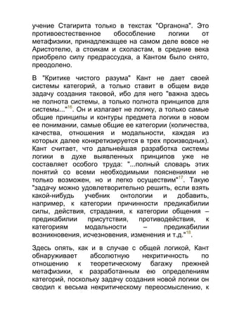 учение Стагирита только в текстах "Органона". Это
противоестественное
обособление
логики
от
метафизики, принадлежащее на самом деле вовсе не
Аристотелю, а стоикам и схоластам, в средние века
приобрело силу предрассудка, а Кантом было снято,
преодолено.
В "Критике чистого разума" Кант не дает своей
системы категорий, а только ставит в общем виде
задачу создания таковой, ибо для него "важна здесь
не полнота системы, а только полнота принципов для
системы..."16. Он и излагает не логику, а только самые
общие принципы и контуры предмета логики в новом
ее понимании, самые общие ее категории (количества,
качества, отношения и модальности, каждая из
которых далее конкретизируется в трех производных).
Кант считает, что дальнейшая разработка системы
логики в духе выявленных принципов уже не
составляет особого труда: "...полный словарь этих
понятий со всеми необходимыми пояснениями не
только возможен, но и легко осуществим"17. Такую
"задачу можно удовлетворительно решить, если взять
какой-нибудь
учебник
онтологии
и
добавить,
например, к категории причинности предикабилии
силы, действия, страдания, к категории общения –
предикабилии
присутствия,
противодействия,
к
категориям
модальности
–
предикабилии
возникновения, исчезновения, изменения и т.д."18.
Здесь опять, как и в случае с общей логикой, Кант
обнаруживает
абсолютную
некритичность
по
отношению к теоретическому багажу прежней
метафизики, к разработанным ею определениям
категорий, поскольку задачу создания новой логики он
сводил к весьма некритическому переосмыслению, к

 