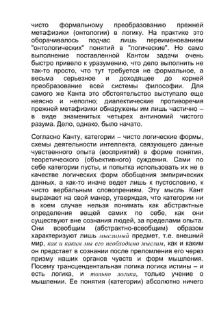 чисто
формальному
преобразованию
прежней
метафизики (онтологии) в логику. На практике это
оборачивалось
подчас
лишь
переименованием
"онтологических" понятий в "логические". Но само
выполнение поставленной Кантом задачи очень
быстро привело к уразумению, что дело выполнить не
так-то просто, что тут требуется не формальное, а
весьма
серьезное
и
доходящее
до
корней
преобразование всей системы философии. Для
самого же Канта это обстоятельство выступало еще
неясно и неполно; диалектические противоречия
прежней метафизики обнаружены им лишь частично –
в виде знаменитых четырех антиномий чистого
разума. Дело, однако, было начато.
Согласно Канту, категории – чисто логические формы,
схемы деятельности интеллекта, связующего данные
чувственного опыта (восприятий) в форме понятия,
теоретического (объективного) суждения. Сами по
себе категории пусты, и попытка использовать их не в
качестве логических форм обобщения эмпирических
данных, а как-то иначе ведет лишь к пустословию, к
чисто вербальным словопрениям. Эту мысль Кант
выражает на свой манер, утверждая, что категории ни
в коем случае нельзя понимать как абстрактные
определения вещей самих по себе, как они
существуют вне сознания людей, за пределами опыта.
Они всеобщим (абстрактно-всеобщим) образом
характеризуют лишь мыслимый предмет, т.е. внешний
мир, как и каким мы его необходимо мыслим, как и каким
он предстает в сознании после преломления его через
призму наших органов чувств и форм мышления.
Посему трансцендентальная логика логика истины – и
есть логика, и только логика, только учение о
мышлении. Ее понятия (категории) абсолютно ничего

 