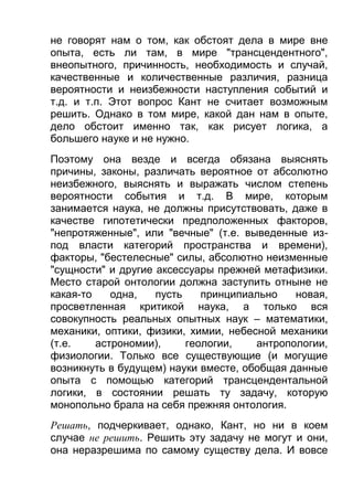 не говорят нам о том, как обстоят дела в мире вне
опыта, есть ли там, в мире "трансцендентного",
внеопытного, причинность, необходимость и случай,
качественные и количественные различия, разница
вероятности и неизбежности наступления событий и
т.д. и т.п. Этот вопрос Кант не считает возможным
решить. Однако в том мире, какой дан нам в опыте,
дело обстоит именно так, как рисует логика, а
большего науке и не нужно.
Поэтому она везде и всегда обязана выяснять
причины, законы, различать вероятное от абсолютно
неизбежного, выяснять и выражать числом степень
вероятности события и т.д. В мире, которым
занимается наука, не должны присутствовать, даже в
качестве гипотетически предположенных факторов,
"непротяженные", или "вечные" (т.е. выведенные изпод власти категорий пространства и времени),
факторы, "бестелесные" силы, абсолютно неизменные
"сущности" и другие аксессуары прежней метафизики.
Место старой онтологии должна заступить отныне не
какая-то
одна,
пусть
принципиально
новая,
просветленная критикой наука, а только вся
совокупность реальных опытных наук – математики,
механики, оптики, физики, химии, небесной механики
(т.е.
астрономии),
геологии,
антропологии,
физиологии. Только все существующие (и могущие
возникнуть в будущем) науки вместе, обобщая данные
опыта с помощью категорий трансцендентальной
логики, в состоянии решать ту задачу, которую
монопольно брала на себя прежняя онтология.
Решать, подчеркивает, однако, Кант, но ни в коем
случае не решить. Решить эту задачу не могут и они,
она неразрешима по самому существу дела. И вовсе

 