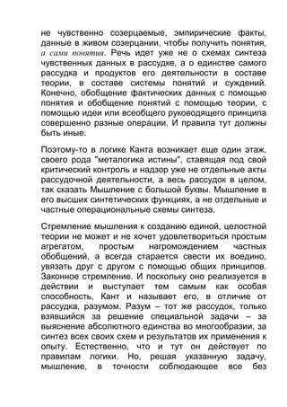 не чувственно созерцаемые, эмпирические факты,
данные в живом созерцании, чтобы получить понятия,
а сами понятия. Речь идет уже не о схемах синтеза
чувственных данных в рассудке, а о единстве самого
рассудка и продуктов его деятельности в составе
теории, в составе системы понятий и суждений.
Конечно, обобщение фактических данных с помощью
понятия и обобщение понятий с помощью теории, с
помощью идеи или всеобщего руководящего принципа
совершенно разные операции. И правила тут должны
быть иные.
Поэтому-то в логике Канта возникает еще один этаж,
своего рода "металогика истины", ставящая под свой
критический контроль и надзор уже не отдельные акты
рассудочной деятельности, а весь рассудок в целом,
так сказать Мышление с большой буквы. Мышление в
его высших синтетических функциях, а не отдельные и
частные операциональные схемы синтеза.
Стремление мышления к созданию единой, целостной
теории не может и не хочет удовлетвориться простым
агрегатом,
простым
нагромождением
частных
обобщений, а всегда старается свести их воедино,
увязать друг с другом с помощью общих принципов.
Законное стремление. И поскольку оно реализуется в
действии и выступает тем самым как особая
способность, Кант и называет его, в отличие от
рассудка, разумом. Разум – тот же рассудок, только
взявшийся за решение специальной задачи – за
выяснение абсолютного единства во многообразии, за
синтез всех своих схем и результатов их применения к
опыту. Естественно, что и тут он действует по
правилам логики. Но, решая указанную задачу,
мышление, в точности соблюдающее все без

 