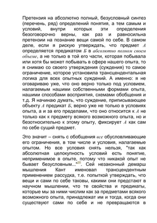 Претензия на абсолютно полный, безусловный синтез
(перечень, ряд) определений понятия, а тем самым и
условий,
внутри
которых
эти
определения
безоговорочно верны, как раз и равносильна
претензии на познание вещи самой по себе. В самом
деле, если я рискую утверждать, что предмет А
определяется предикатом Б в абсолютно полном своем
объеме, а не только в той его части, которая побывала
или хотя бы может побывать в сфере нашего опыта, то
я снимаю со своего утверждения (суждения) то самое
ограничение, которое установила трансцендентальная
логика для всех опытных суждений. А именно: я не
оговариваю уже, что оно верно только под условием,
налагаемым нашими собственными формами опыта,
нашими способами восприятия, схемами обобщения и
т.д. Я начинаю думать, что суждение, приписывающее
объекту А предикат Б, верно уже не только в условиях
опыта, а и за его пределами, что оно относится к А не
только как к предмету всякого возможного опыта, но и
безотносительно к этому опыту, фиксирует А как сам
по себе сущий предмет.
Это значит – снять с обобщения все обусловливающие
его ограничения, в том числе и условия, налагаемые
опытом. Но все условия снять нельзя, "так как
абсолютная целокупность условий есть понятие,
неприменимое в опыте, потому что никакой опыт не
бывает безусловным..."20. Сей незаконный демарш
мышления
Кант
именовал
трансцендентным
применением рассудка, т.е. попыткой утверждать, что
вещи и сами по себе таковы, какими они предстают в
научном мышлении, что те свойства и предикаты,
которые мы за ними числим как за предметами всякого
возможного опыта, принадлежат им и тогда, когда они
существуют сами по себе и не превращаются в

 