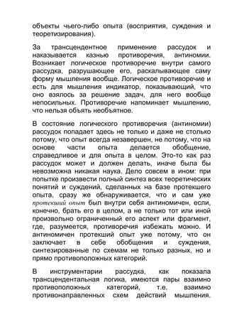 объекты чьего-либо опыта (восприятия, суждения и
теоретизирования).
За
трансцендентное
применение
рассудок
и
наказывается казнью противоречия, антиномии.
Возникает логическое противоречие внутри самого
рассудка, разрушающее его, раскалывающее саму
форму мышления вообще. Логическое противоречие и
есть для мышления индикатор, показывающий, что
оно взялось за решение задач, для него вообще
непосильных. Противоречие напоминает мышлению,
что нельзя объять необъятное.
В состояние логического противоречия (антиномии)
рассудок попадает здесь не только и даже не столько
потому, что опыт всегда незавершен, не потому, что на
основе
части
опыта
делается
обобщение,
справедливое и для опыта в целом. Это-то как раз
рассудок может и должен делать, иначе была бы
невозможна никакая наука. Дело совсем в ином: при
попытке произвести полный синтез всех теоретических
понятий и суждений, сделанных на базе протекшего
опыта, сразу же обнаруживается, что и сам уже
протекший опыт был внутри себя антиномичен, если,
конечно, брать его в целом, а не только тот или иной
произвольно ограниченный его аспект или фрагмент,
где, разумеется, противоречия избежать можно. И
антиномичен протекший опыт уже потому, что он
заключает
в
себе
обобщения
и
суждения,
синтезированные по схемам не только разных, но и
прямо противоположных категорий.
В
инструментарии
рассудка,
как
показала
трансцендентальная логика, имеются пары взаимно
противоположных
категорий,
т.е.
взаимно
противонаправленных схем действий мышления.

 