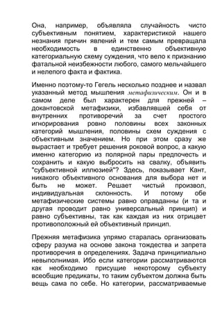 Она, например, объявляла случайность чисто
субъективным понятием, характеристикой нашего
незнания причин явлений и тем самым превращала
необходимость
в
единственно
объективную
категориальную схему суждения, что вело к признанию
фатальной неизбежности любого, самого мельчайшего
и нелепого факта и фактика.
Именно поэтому-то Гегель несколько позднее и назвал
указанный метод мышления метафизическим. Он и в
самом деле был характерен для прежней –
докантовской метафизики, избавлявшей себя от
внутренних
противоречий
за
счет
простого
игнорирования ровно половины всех законных
категорий мышления, половины схем суждения с
объективным значением. Но при этом сразу же
вырастает и требует решения роковой вопрос, а какую
именно категорию из полярной пары предпочесть и
сохранить и какую выбросить на свалку, объявить
"субъективной иллюзией"? Здесь, показывает Кант,
никакого объективного основания для выбора нет и
быть
не
может.
Решает
чистый
произвол,
индивидуальная
склонность.
И
потому
обе
метафизические системы равно оправданны (и та и
другая проводит равно универсальный принцип) и
равно субъективны, так как каждая из них отрицает
противоположный ей объективный принцип.
Прежняя метафизика упрямо старалась организовать
сферу разума на основе закона тождества и запрета
противоречия в определениях. Задача принципиально
невыполнимая. Ибо если категории рассматриваются
как необходимо присущие некоторому субъекту
всеобщие предикаты, то таким субъектом должна быть
вещь сама по себе. Но категории, рассматриваемые

 