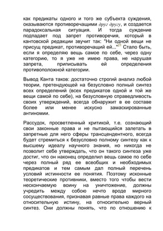 как предикаты одного и того же субъекта суждения,
оказываются противоречащими друг другу, и создается
парадоксальная
ситуация.
И
тогда
суждение
подпадает под запрет противоречия, который в
кантовской редакции звучит так: "Ни одной вещи не
присущ предикат, противоречащий ей..."21 Стало быть,
если я определяю вещь самое по себе, через одну
категорию, то я уже не имею права, не нарушая
запрета,
приписывать
ей
определения
противоположной категории.
Вывод Канта таков: достаточно строгий анализ любой
теории, претендующей на безусловно полный синтез
всех определений (всех предикатов одной и той же
вещи самой по себе), на безусловную справедливость
своих утверждений, всегда обнаружит в ее составе
более
или
менее
искусно
замаскированные
антиномии.
Рассудок, просветленный критикой, т.е. сознающий
свои законные права и не пытающийся залетать в
запретные для него сферы трансцендентного, всегда
будет стремиться к безусловно полному синтезу как к
высшему идеалу научного знания, но никогда не
позволит себе утверждать, что он такого синтеза уже
достиг, что он наконец определил вещь самое по себе
через полный ряд ее всеобщих и необходимых
предикатов и тем самым дал полный перечень
условий истинности ее понятия. Поэтому исконные
теоретические противники, вместо того чтобы вести
нескончаемую воину на уничтожение, должны
учредить между собою нечто вроде мирного
сосуществования, признавая равные права каждого на
относительную истину, на относительно верный
синтез. Они должны понять, что по отношению к

 