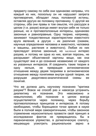 предмету самому по себе они одинаково неправы, что
каждый из них, поскольку он не нарушает запрета
противоречия, обладает лишь половиной истины,
оставляя другую ее половину противнику. С другой же
стороны, оба они правы в том смысле, что рассудок в
целом (т.е. разум) всегда имеет внутри себя не только
разные, но и противоположные интересы, одинаково
законные и равноправные. Одну теорию, например,
занимают тождественные характеристики известного
круга явлений, а другую – их различия (скажем,
научные определения человека и животного, человека
и машины, растения и животного). Любая из них
преследует вполне законный, но частный интерес
разума, и потому ни одна из них, взятая порознь, не
раскрывает объективной картины вещи, как она
существует вне и до сознания независимо от каждого
из указанных интересов. И соединить такие теории в
одну
нельзя,
не
превращая
антиномическое
отношение между двумя теориями в антиномическое
отношение между понятиями внутри одной теории, не
разрушая
дедуктивно-аналитической
схемы
ее
понятий.
Что же должна дать научному познанию "критика
разума"? Вовсе не способ раз и навсегда устранить
диалектику из познания. Это невозможно и
невыполнимо, ибо познание в целом всегда
осуществляется через полемику, через борьбу
противоположных принципов и интересов. А потому
необходимо, чтобы борющиеся точки зрения в науке
были в полной мере самокритичными, чтобы законное
стремление неукоснительно провести свой принцип в
исследовании фактов не превращалось бы в
параноическое упрямство, в догматическую слепоту,
мешающую усмотреть рациональное зерно в

 