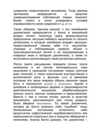 суждениях теоретического противника. Тогда критика
противника
превращается
в
средство
совершенствования собственной теории, помогает
более
строго
и
четко
оговаривать
условия
справедливости своих суждений и т.д. и т.п.
Таким образом, "критика разума" с его неизбежной
диалектикой превращается у Канта в важнейший
раздел логики, поскольку здесь формулируются
предписания, могущие избавить мышление от косного
догматизма, в который неизбежно впадает рассудок,
предоставленный самому себе (т.е. мышление,
знающее и соблюдающее правила общей и
трансцендентальной логики и не подозревающее о
коварных ямах и западнях диалектики), а также от
естественно дополняющего такой догматизм скепсиса.
После такого расширения предмета логики, после
включения в ее состав категориальных схем
мышления и принципов построения теории (синтеза
всех понятий), а также осмысления конструктивной и
регулятивной роли и функции идей в движении
познания эта наука впервые обрела законное право
быть и называться наукой о мышлении, наукой о
всеобщих и необходимых формах и закономерностях
действительного
мышления,
обрабатывающего
данные опыта, данные созерцания и представления.
Вместе с тем в состав логики, притом в качестве
важнейшего, увенчивающего всю логику раздела,
была введена диалектика. Та самая диалектика,
которая до Канта казалась либо "ошибкой", лишь
болезненным
состоянием
интеллекта,
либо
результатом софистической недобросовестности или
неряшливости отдельных лиц в процессе обращения с
понятиями. Анализ Канта доказал, что диалектика –

 