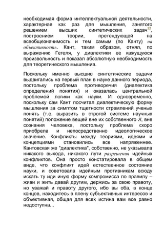 необходимая форма интеллектуальной деятельности,
характерная как раз для мышления, занятого
решением
высших
синтетических
задач22,
построением
теории,
претендующей
на
всеобщезначимость и тем самым (по Канту) на
объективность. Кант, таким образом, отнял, по
выражению Гегеля, у диалектики ее кажущуюся
произвольность и показал абсолютную необходимость
для теоретического мышления.
Поскольку именно высшие синтетические задачи
выдвигались на первый план в науке данного периода,
постольку
проблема
противоречия
(диалектика
определений понятия) и оказалась центральной
проблемой логики как науки. И одновременно,
поскольку сам Кант посчитал диалектическую форму
мышления за симптом тщетности стремлений ученых
понять (т.е. выразить в строгой системе научных
понятий) положение вещей вне их собственного Я, вне
сознания человека, постольку проблема скоро
приобрела
и
непосредственно
идеологическое
значение. Конфликты между теориями, идеями и
концепциями
становились
все
напряженнее.
Кантовская же "диалектика", собственно, не указывала
никакого выхода, никакого пути разрешения идейных
конфликтов. Она просто констатировала в общем
виде, что конфликт идей естественное состояние
науки, и советовала идейным противникам всюду
искать ту иди иную форму компромисса по правилу –
живи и жить давай другим, держись за свою правоту,
но уважай и правоту другого, ибо вы оба, в конце
концов, находитесь в плену субъективных интересов и
объективная, общая для всех истина вам все равно
недоступна...

 