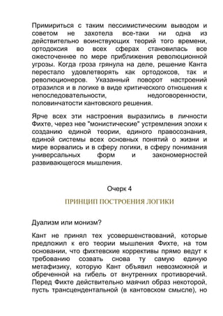 Примириться с таким пессимистическим выводом и
советом не захотела все-таки ни одна из
действительно воинствующих теорий того времени,
ортодоксия во всех сферах становилась все
ожесточеннее по мере приближения революционной
угрозы. Когда гроза грянула на деле, решение Канта
перестало удовлетворять как ортодоксов, так и
революционеров. Указанный поворот настроений
отразился и в логике в виде критического отношения к
непоследовательности,
недоговоренности,
половинчатости кантовского решения.
Ярче всех эти настроения выразились в личности
Фихте, через нее "монистические" устремления эпохи к
созданию единой теории, единого правосознания,
единой системы всех основных понятий о жизни и
мире ворвались и в сферу логики, в сферу понимания
универсальных
форм
и
закономерностей
развивающегося мышления.

Очерк 4
ПРИНЦИП ПОСТРОЕНИЯ ЛОГИКИ
Дуализм или монизм?
Кант не принял тех усовершенствований, которые
предложил к его теории мышления Фихте, на том
основании, что фихтевские коррективы прямо ведут к
требованию созвать снова ту самую единую
метафизику, которую Кант объявил невозможной и
обреченной на гибель от внутренних противоречий.
Перед Фихте действительно маячил образ некоторой,
пусть трансцендентальной (в кантовском смысле), но

 