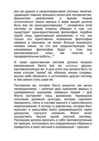 все же единой и непротиворечивой системы понятий,
задающей главные принципы жизни для человечества.
Диалектика
диалектикой,
а
верная
теория
относительно самых важных в мире вещей должна
быть все же одна-единственная: "...основатель этой
системы со своей стороны убежден в том, что
существует одна-единственная философия, подобно
одной лишь единственной математике, и что, как
только эта единственно возможная философия
найдена и признана, не может больше возникнуть
никаких новых, но что все предшествующие так
называемые
философии
будут
с
этих
пор
рассматриваться
лишь
как
попытки
и
1
предварительные работы..."
И такая единственная система должна вопреки
рекомендации Канта все же победить другую,
противоположную ей. А для этого она должна быть по
всем статьям "умнее" её, обязана, иными словами,
внутри себя объяснить и истолковать другую систему
и тем самым стать шире ее.
Положение же, которое Канту рисуется как вечно
непреодолимое, – наличие двух одинаково верных и
одновременно одинаково неверных теорий – для
Фихте составляет лишь временное, переходное
состояние духовной культуры, которое надлежит
преодолеть, снять в составе единого и единственного
миропонимания. А потому ту диалектику, которую Кант
признает в масштабах всего развивающегося через
дискуссию
научного
познания,
Фихте
хочет
осуществить внутри
одной научной системы.
Последняя должна включить в себя противоположный
ей принцип, истолковать его определенным образом и
превратить в свой частный и производный – принцип.

 