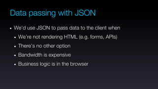 Data passing with JSON
 We’d use JSON to pass data to the client when
  We’re not rendering HTML (e.g. forms, APIs)
  There’s no other option
  Bandwidth is expensive
  Business logic is in the browser
 