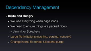 Dependency Management
Brute and Hungry
 We load everything when page loads
 We need to ensure things are packed nicely
   Jammit or Sprockets
 Large file limitations (caching, parsing, network)
 Change in one file forces full cache purge
 