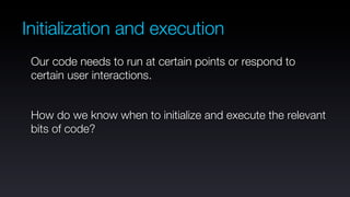 Initialization and execution
 Our code needs to run at certain points or respond to
 certain user interactions.


 How do we know when to initialize and execute the relevant
 bits of code?
 
