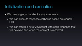 Initialization and execution
 We have a global handler for async requests
  We can execute response callbacks based on request
  URL
  We can return a bit of Javascript with each response that
  will be executed when the content is rendered
 