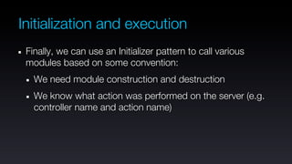 Initialization and execution
 Finally, we can use an Initializer pattern to call various
 modules based on some convention:
   We need module construction and destruction
   We know what action was performed on the server (e.g.
   controller name and action name)
 