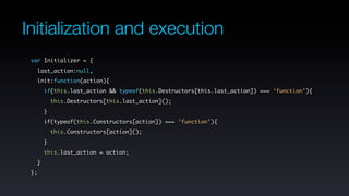 Initialization and execution
 var Initializer = {
   last_action:null,
   init:function(action){
       if(this.last_action && typeof(this.Destructors[this.last_action]) === ‘function’){
           this.Destructors[this.last_action]();
       }
       if(typeof(this.Constructors[action]) === ‘function’){
           this.Constructors[action]();
       }
       this.last_action = action;
   }
 };
 