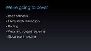 We’re going to cover
 Basic concepts
 Client-server relationship
 Routing
 Views and content rendering
 Global event handling
 